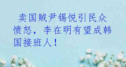 卖国贼尹锡悦引民众愤怒,李在明有望成韩国接班人!