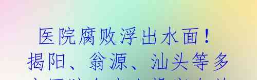  医院腐败浮出水面！揭阳、翁源、汕头等多家医院负责人投案自首 