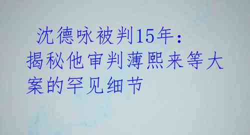  沈德咏被判15年：揭秘他审判薄熙来等大案的罕见细节 