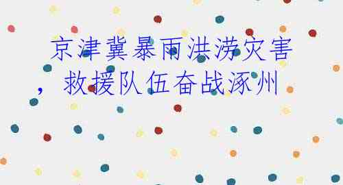 京津冀暴雨洪涝灾害,救援队伍奋战涿州