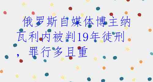 俄罗斯自媒体博主纳瓦利内被判19年徒刑,罪行多且重