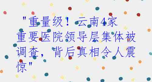 "重量级!云南4家重要医院领导层集体被调查,背后真相令人震惊"