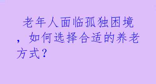 老年人面临孤独困境,如何选择合适的养老方式?