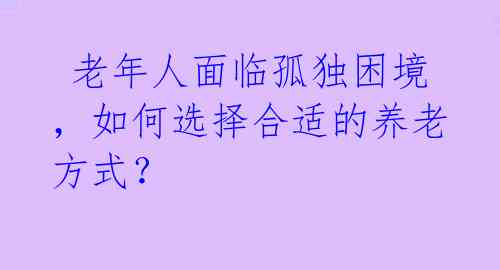  老年人面临孤独困境，如何选择合适的养老方式？  