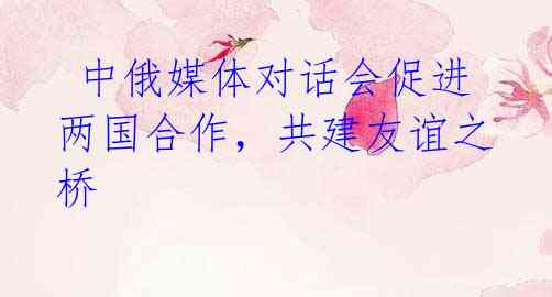 中俄媒体对话会促进两国合作,共建友谊之桥