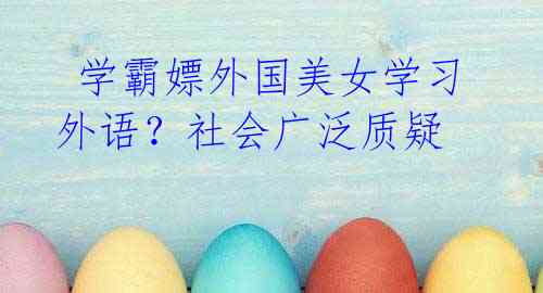 学霸嫖外国美女学习外语?社会广泛质疑