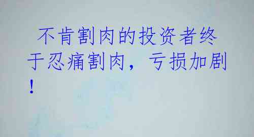 不肯割肉的投资者终于忍痛割肉,亏损加剧!