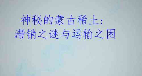 神秘的蒙古稀土: 滞销之谜与运输之困