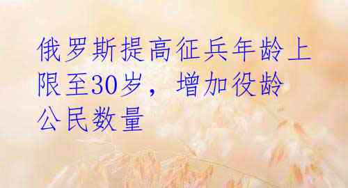 俄罗斯提高征兵年龄上限至30岁，增加役龄公民数量 