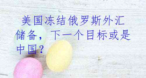 美国冻结俄罗斯外汇储备,下一个目标或是中国?