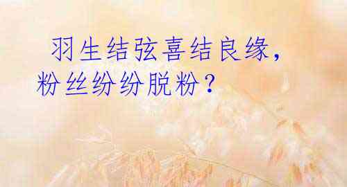 羽生结弦喜结良缘,粉丝纷纷脱粉?