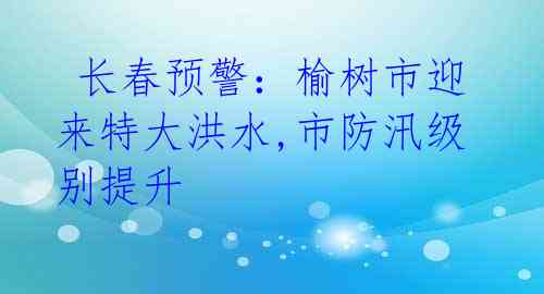  长春预警：榆树市迎来特大洪水,市防汛级别提升 