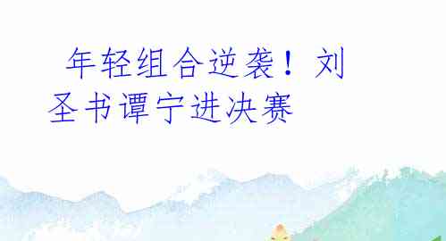 年轻组合逆袭!刘圣书谭宁进决赛