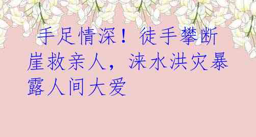 手足情深!徒手攀断崖救亲人,涞水洪灾暴露人间大爱