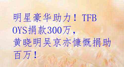 明星豪华助力！TFBOYS捐款300万，黄晓明吴京亦慷慨捐助百万！ 