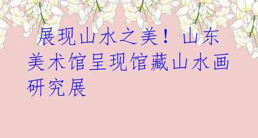 展现山水之美!山东美术馆呈现馆藏山水画研究展