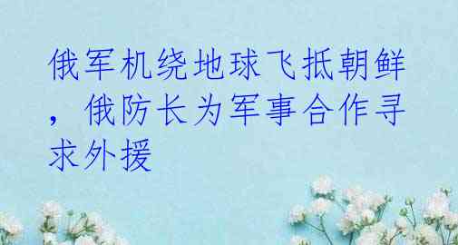俄军机绕地球飞抵朝鲜,俄防长为军事合作寻求外援