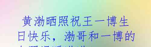 黄渤晒照祝王一博生日快乐,渤哥和一博的合照温暖满满!
