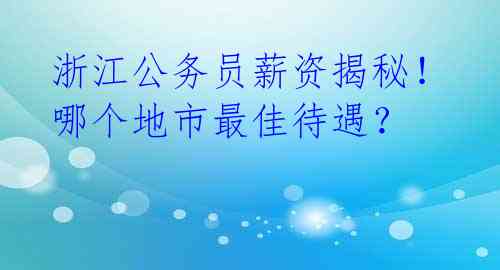 浙江公务员薪资揭秘!哪个地市最佳待遇?