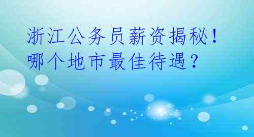 浙江公务员薪资揭秘！哪个地市最佳待遇？ 