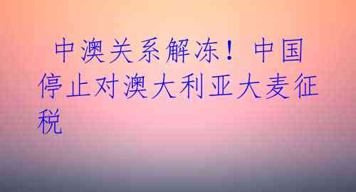 中澳关系解冻!中国停止对澳大利亚大麦征税