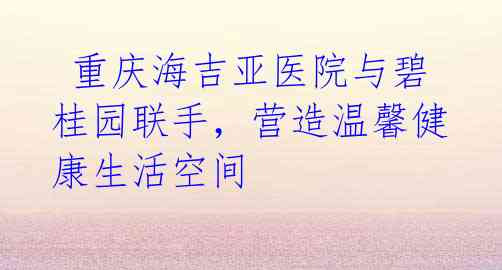 重庆海吉亚医院与碧桂园联手,营造温馨健康生活空间
