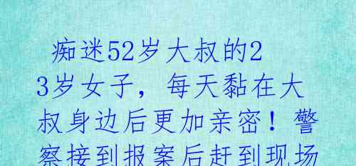  痴迷52岁大叔的23岁女子，每天黏在大叔身边后更加亲密！警察接到报案后赶到现场发现...... 