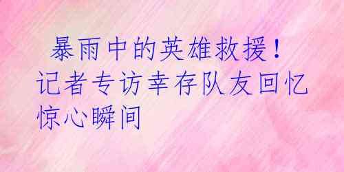 暴雨中的英雄救援!记者专访幸存队友回忆惊心瞬间