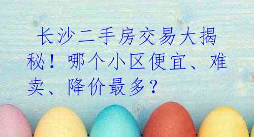 长沙二手房交易大揭秘!哪个小区便宜、难卖、降价最多?