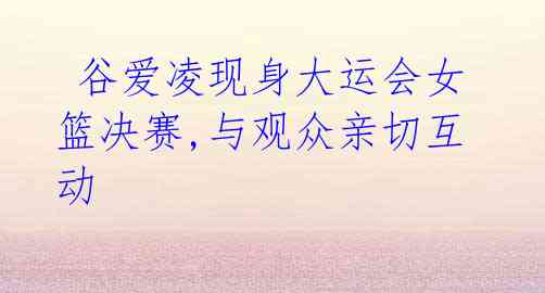  谷爱凌现身大运会女篮决赛,与观众亲切互动