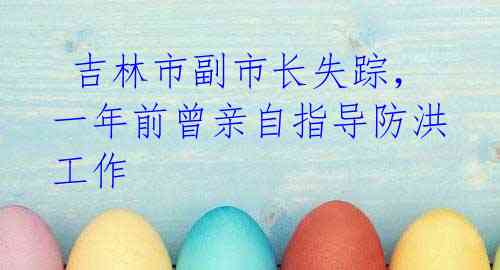 吉林市副市长失踪,一年前曾亲自指导防洪工作