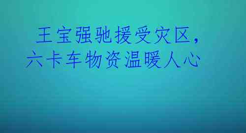 王宝强驰援受灾区,六卡车物资温暖人心