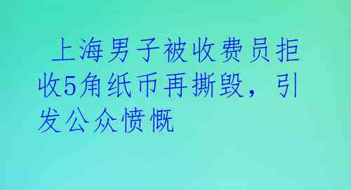  上海男子被收费员拒收5角纸币再撕毁，引发公众愤慨 