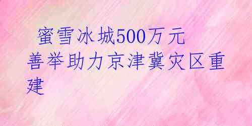  蜜雪冰城500万元善举助力京津冀灾区重建 