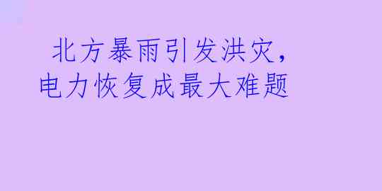 北方暴雨引发洪灾,电力恢复成最大难题