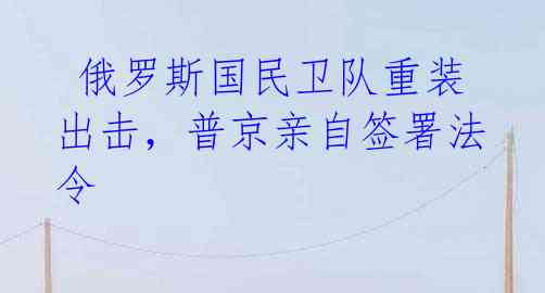 俄罗斯国民卫队重装出击,普京亲自签署法令