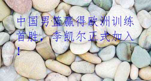 中国男篮赢得欧洲训练首胜,李凯尔正式加入!
