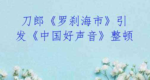 刀郎《罗刹海市》引发《中国好声音》整顿