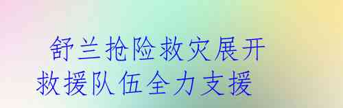 舒兰抢险救灾展开 救援队伍全力支援