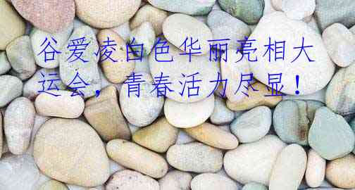 谷爱凌白色华丽亮相大运会,青春活力尽显!
