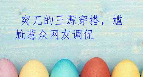 突兀的王源穿搭,尴尬惹众网友调侃
