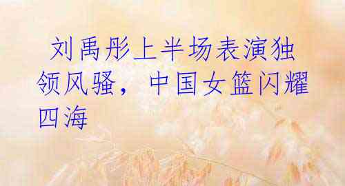 刘禹彤上半场表演独领风骚,中国女篮闪耀四海