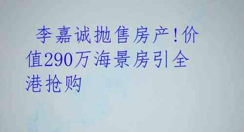 李嘉诚抛售房产!价值290万海景房引全港抢购