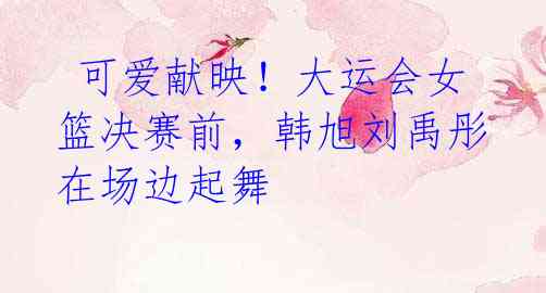  可爱献映！大运会女篮决赛前，韩旭刘禹彤在场边起舞