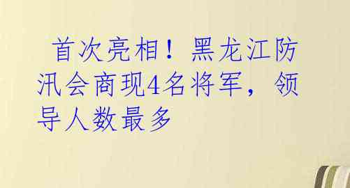 首次亮相!黑龙江防汛会商现4名将军,领导人数最多