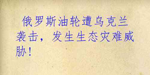 俄罗斯油轮遭乌克兰袭击,发生生态灾难威胁!