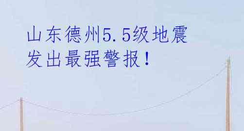  山东德州5.5级地震 发出最强警报！ 