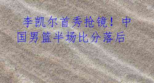 李凯尔首秀抢镜!中国男篮半场比分落后