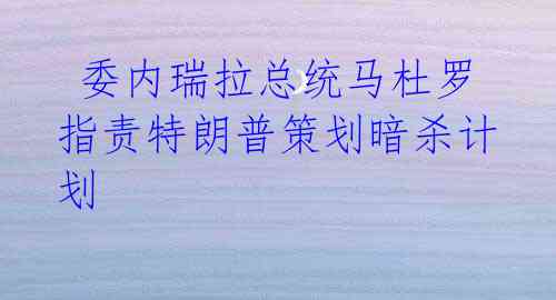委内瑞拉总统马杜罗指责特朗普策划暗杀计划