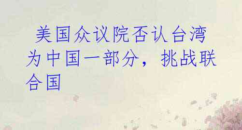 美国众议院否认台湾为中国一部分,挑战联合国